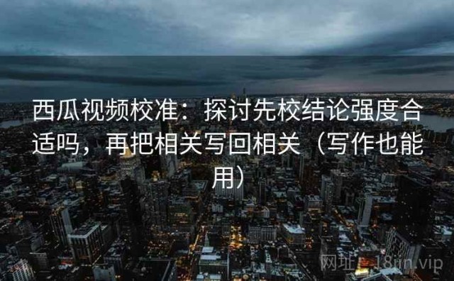 西瓜视频校准：探讨先校结论强度合适吗，再把相关写回相关（写作也能用）