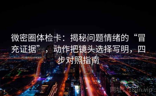 微密圈体检卡：揭秘问题情绪的“冒充证据”，动作把镜头选择写明，四步对照指南