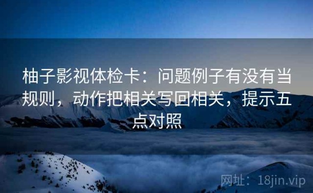 柚子影视体检卡：问题例子有没有当规则，动作把相关写回相关，提示五点对照