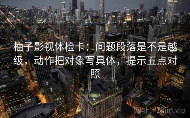 柚子影视体检卡：问题段落是不是越级，动作把对象写具体，提示五点对照