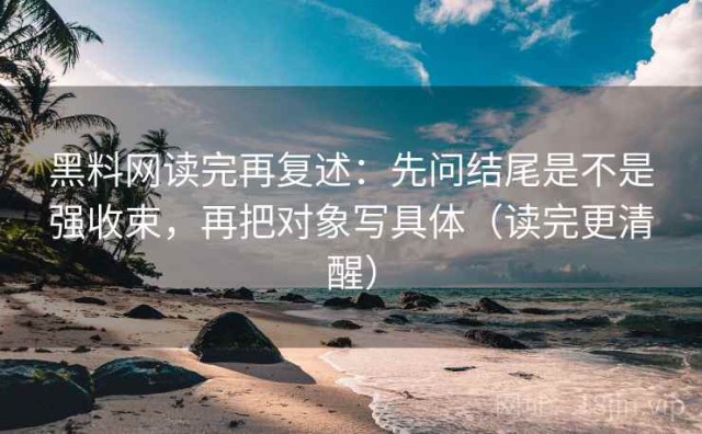 黑料网读完再复述：先问结尾是不是强收束，再把对象写具体（读完更清醒）
