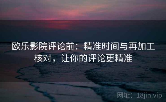 欧乐影院评论前：精准时间与再加工核对，让你的评论更精准