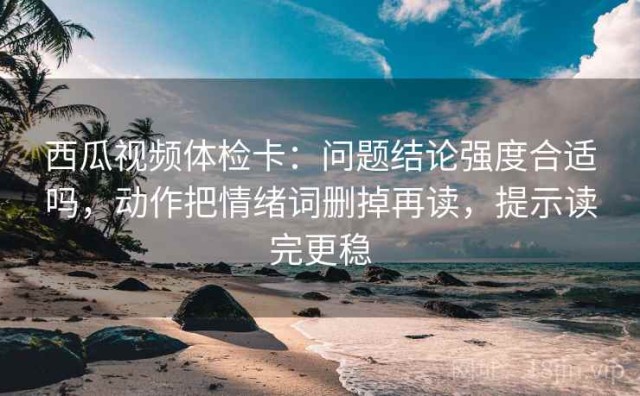 西瓜视频体检卡：问题结论强度合适吗，动作把情绪词删掉再读，提示读完更稳