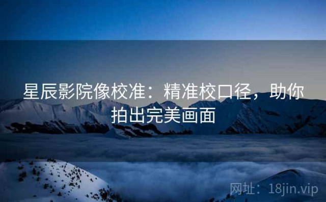 星辰影院像校准：精准校口径，助你拍出完美画面