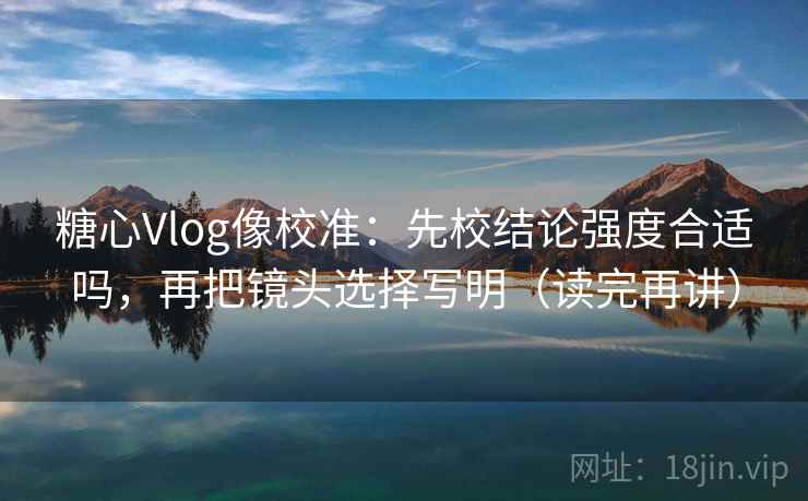 糖心Vlog像校准：先校结论强度合适吗，再把镜头选择写明（读完再讲）