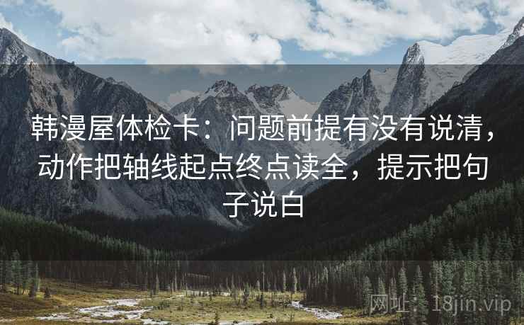 韩漫屋体检卡：问题前提有没有说清，动作把轴线起点终点读全，提示把句子说白