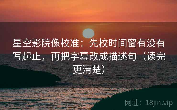 星空影院像校准：先校时间窗有没有写起止，再把字幕改成描述句（读完更清楚）