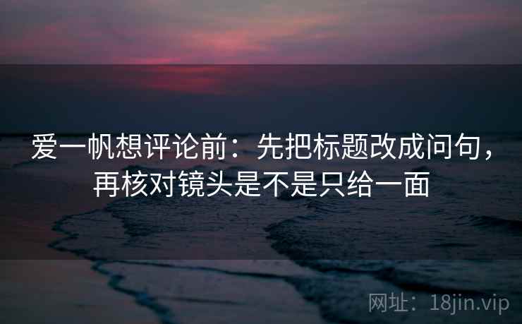 爱一帆想评论前：先把标题改成问句，再核对镜头是不是只给一面