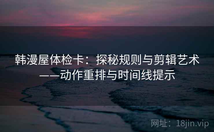 韩漫屋体检卡：探秘规则与剪辑艺术——动作重排与时间线提示