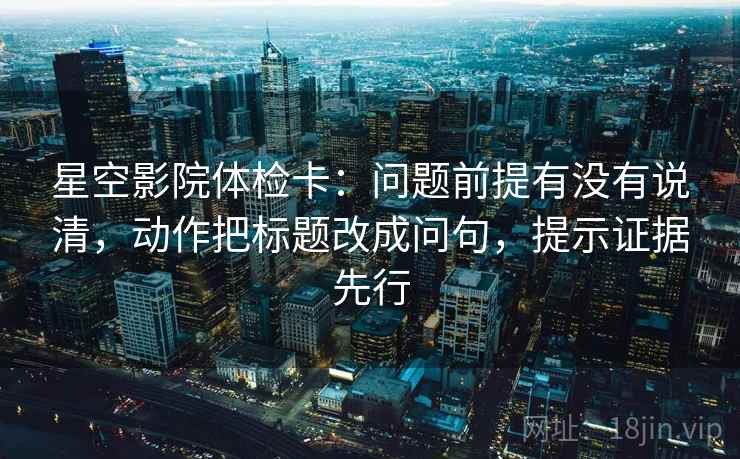 星空影院体检卡：问题前提有没有说清，动作把标题改成问句，提示证据先行