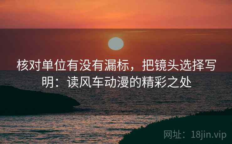 核对单位有没有漏标,把镜头选择写明:读风车动漫的精彩之处 核对单位有没有漏标,把镜头选择写明:读风车动漫的精彩之处