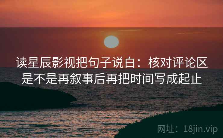 读星辰影视把句子说白：核对评论区是不是再叙事后再把时间写成起止
