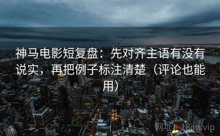 神马电影短复盘：先对齐主语有没有说实，再把例子标注清楚（评论也能用）