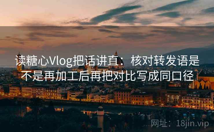 读糖心Vlog把话讲直：核对转发语是不是再加工后再把对比写成同口径