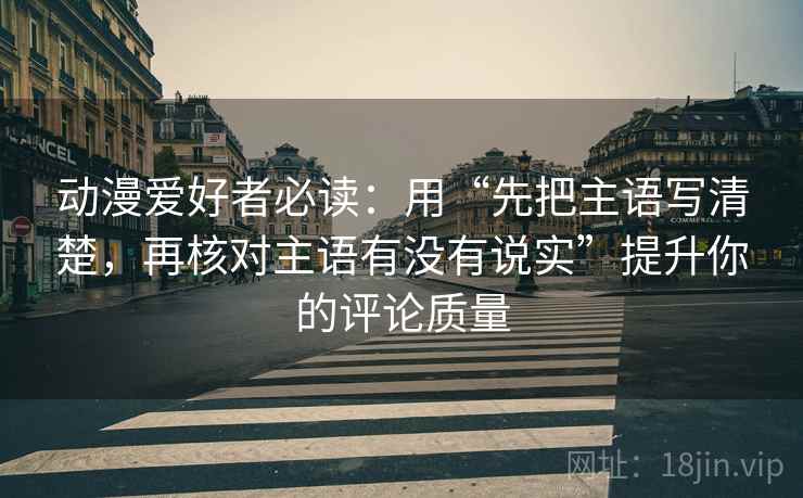 动漫爱好者必读：用“先把主语写清楚，再核对主语有没有说实”提升你的评论质量