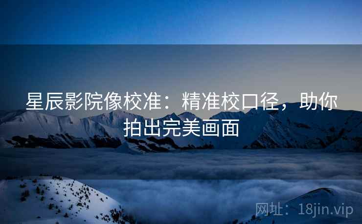 星辰影院像校准：精准校口径，助你拍出完美画面