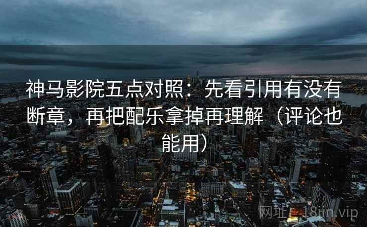 神马影院五点对照：先看引用有没有断章，再把配乐拿掉再理解（评论也能用）