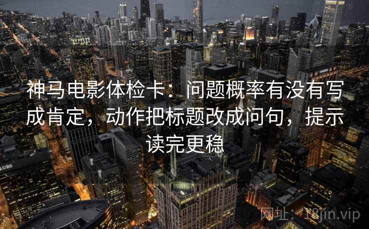 神马电影体检卡：问题概率有没有写成肯定，动作把标题改成问句，提示读完更稳