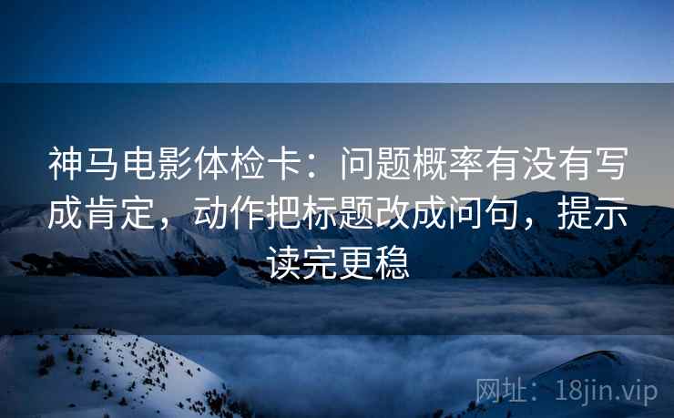 神马电影体检卡：问题概率有没有写成肯定，动作把标题改成问句，提示读完更稳