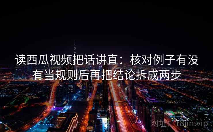 读西瓜视频把话讲直:核对例子有没有当规则后再把结论拆成两步 读西瓜视频把话讲直:核对例子有没有当规则后再把结论拆成两步