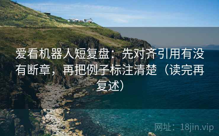 爱看机器人短复盘：先对齐引用有没有断章，再把例子标注清楚（读完再复述）