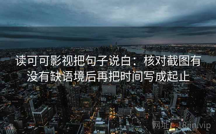 读可可影视把句子说白：核对截图有没有缺语境后再把时间写成起止