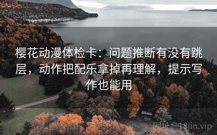 樱花动漫体检卡：问题推断有没有跳层，动作把配乐拿掉再理解，提示写作也能用