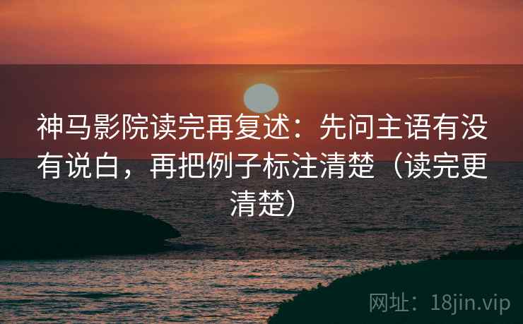 神马影院读完再复述：先问主语有没有说白，再把例子标注清楚（读完更清楚）