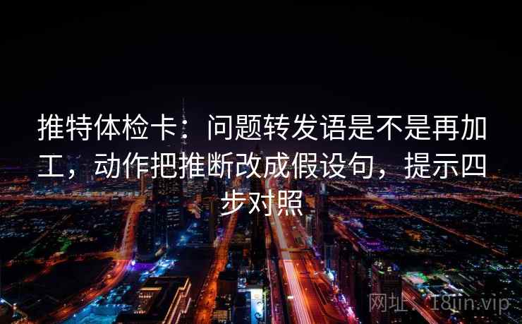 推特体检卡：问题转发语是不是再加工，动作把推断改成假设句，提示四步对照