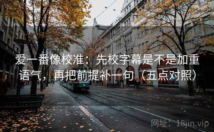 爱一番像校准：先校字幕是不是加重语气，再把前提补一句（五点对照）
