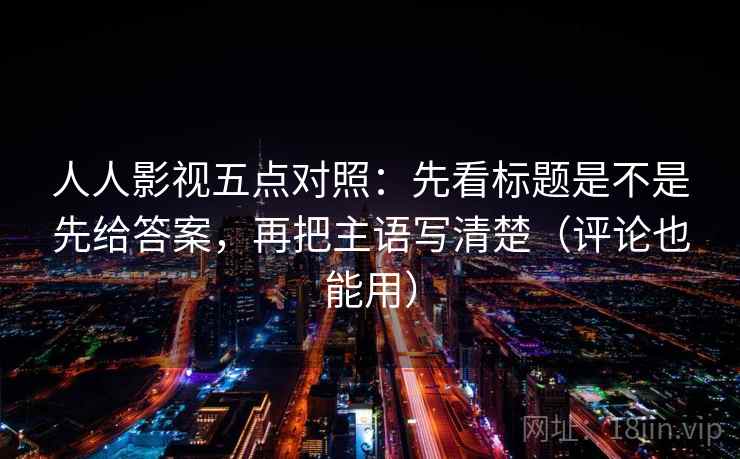 人人影视五点对照：先看标题是不是先给答案，再把主语写清楚（评论也能用）