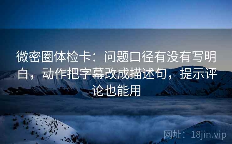 微密圈体检卡：问题口径有没有写明白，动作把字幕改成描述句，提示评论也能用
