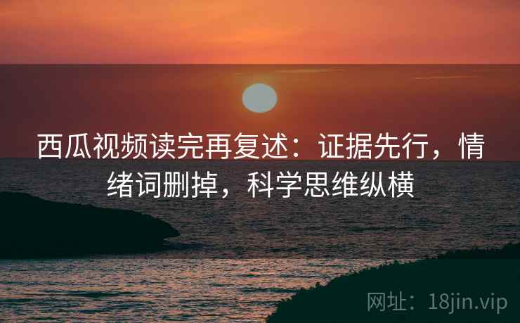 西瓜视频读完再复述：证据先行，情绪词删掉，科学思维纵横