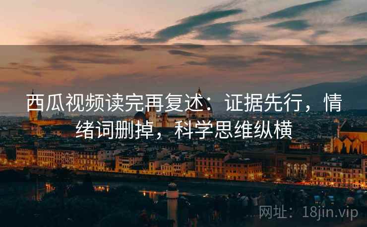 西瓜视频读完再复述：证据先行，情绪词删掉，科学思维纵横