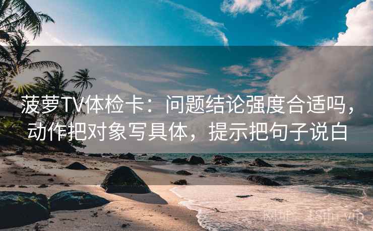 菠萝TV体检卡：问题结论强度合适吗，动作把对象写具体，提示把句子说白
