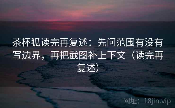 茶杯狐读完再复述：先问范围有没有写边界，再把截图补上下文（读完再复述）