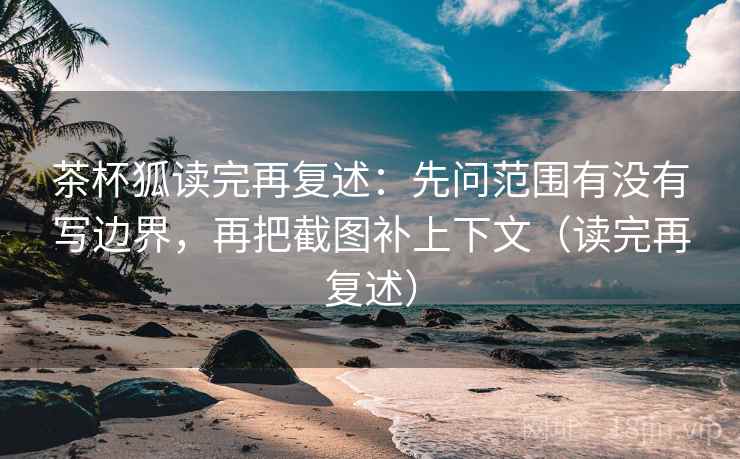 茶杯狐读完再复述：先问范围有没有写边界，再把截图补上下文（读完再复述）