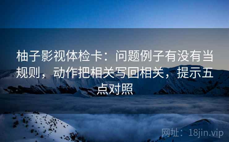 柚子影视体检卡：问题例子有没有当规则，动作把相关写回相关，提示五点对照
