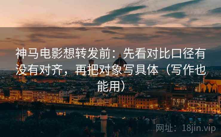 神马电影想转发前：先看对比口径有没有对齐，再把对象写具体（写作也能用）