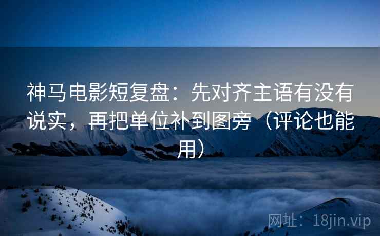 神马电影短复盘：先对齐主语有没有说实，再把单位补到图旁（评论也能用）