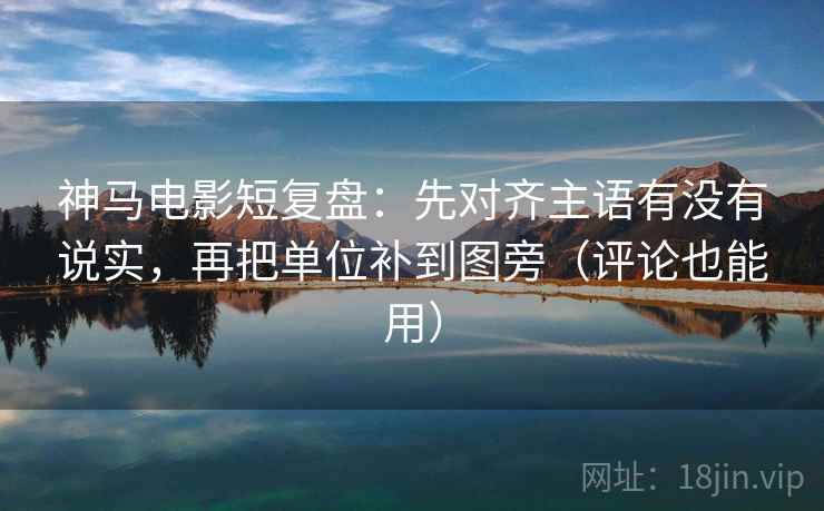神马电影短复盘：先对齐主语有没有说实，再把单位补到图旁（评论也能用）