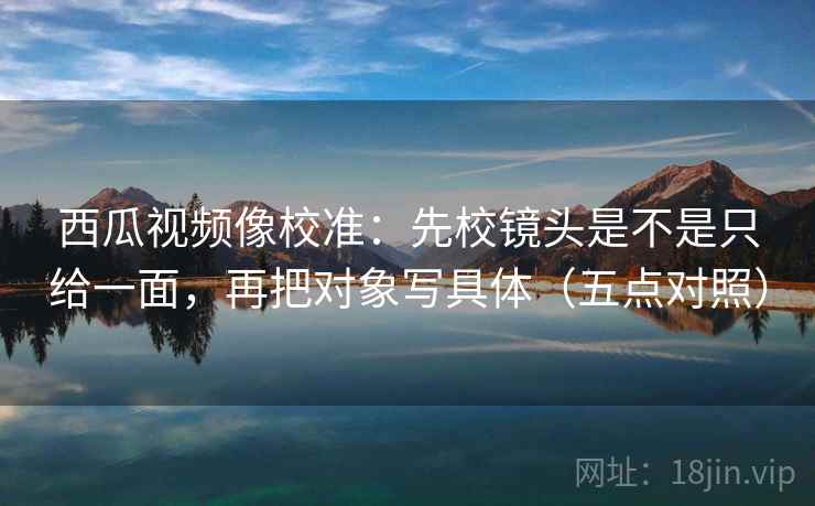 西瓜视频像校准：先校镜头是不是只给一面，再把对象写具体（五点对照）