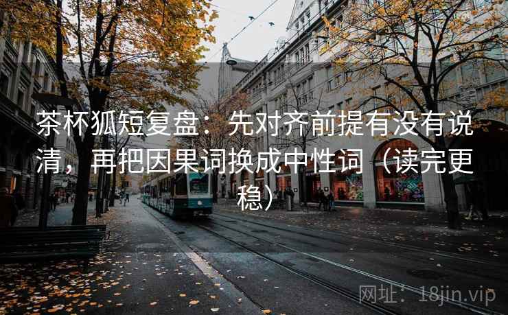 茶杯狐短复盘：先对齐前提有没有说清，再把因果词换成中性词（读完更稳）