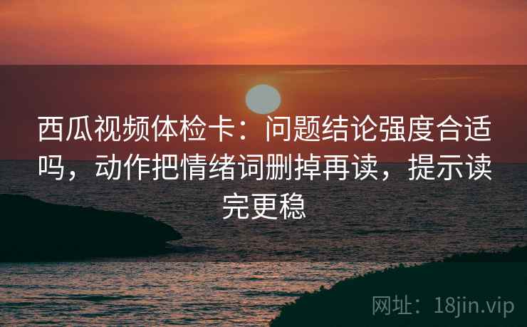 西瓜视频体检卡：问题结论强度合适吗，动作把情绪词删掉再读，提示读完更稳