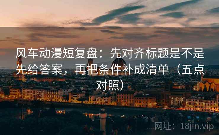 风车动漫短复盘：先对齐标题是不是先给答案，再把条件补成清单（五点对照）