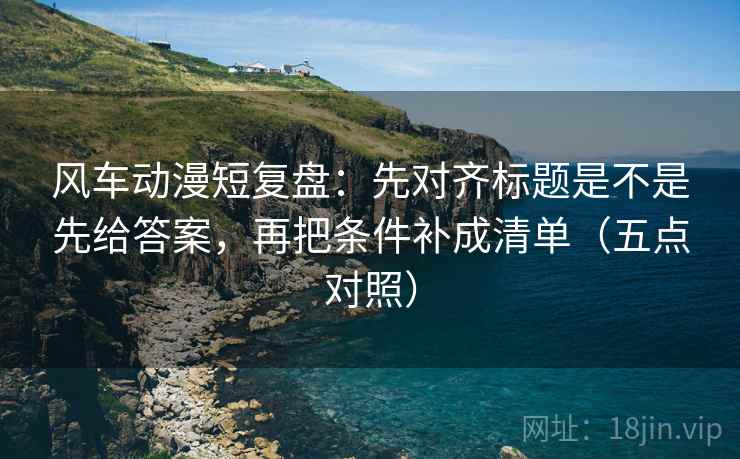 风车动漫短复盘：先对齐标题是不是先给答案，再把条件补成清单（五点对照）