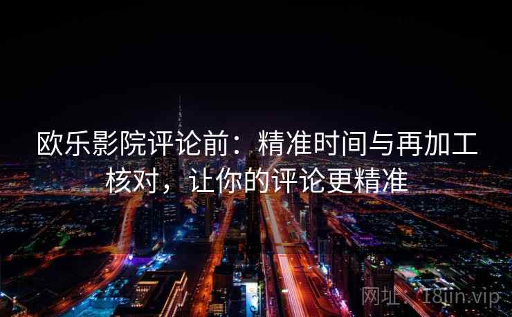 欧乐影院评论前：精准时间与再加工核对，让你的评论更精准
