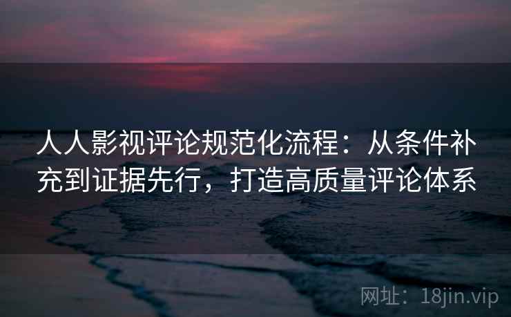 人人影视评论规范化流程：从条件补充到证据先行，打造高质量评论体系