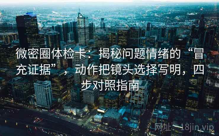 微密圈体检卡：揭秘问题情绪的“冒充证据”，动作把镜头选择写明，四步对照指南