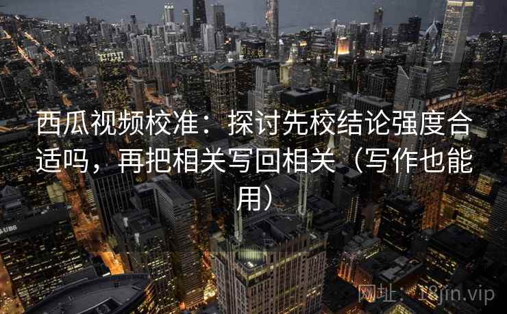 西瓜视频校准：探讨先校结论强度合适吗，再把相关写回相关（写作也能用）
